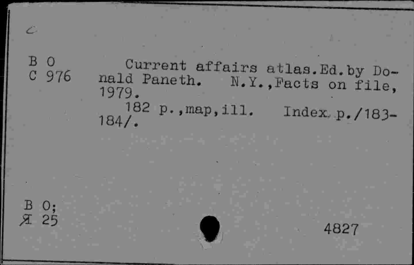 ﻿
B 0	Current affairs atlas.Ed.by Do-
C 976 nald Paneth. N.Y..Facts on file. 1979.
182 p.,map,ill.	Index, p./183-
B 0;
X 25
4827